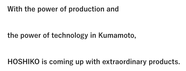With the power of production and the power of technology in Kumamoto, HOSHIKO is coming up with extraordinary products.